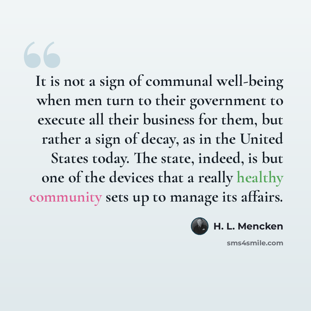 “It is not a sign of communal well-being when men turn to their government to execute all their business for them, but rather a sign of decay, as in the United States today. The state, indeed, is but one of the devices that a really healthy community sets up to manage its affairs.” quote by H. L. Mencken