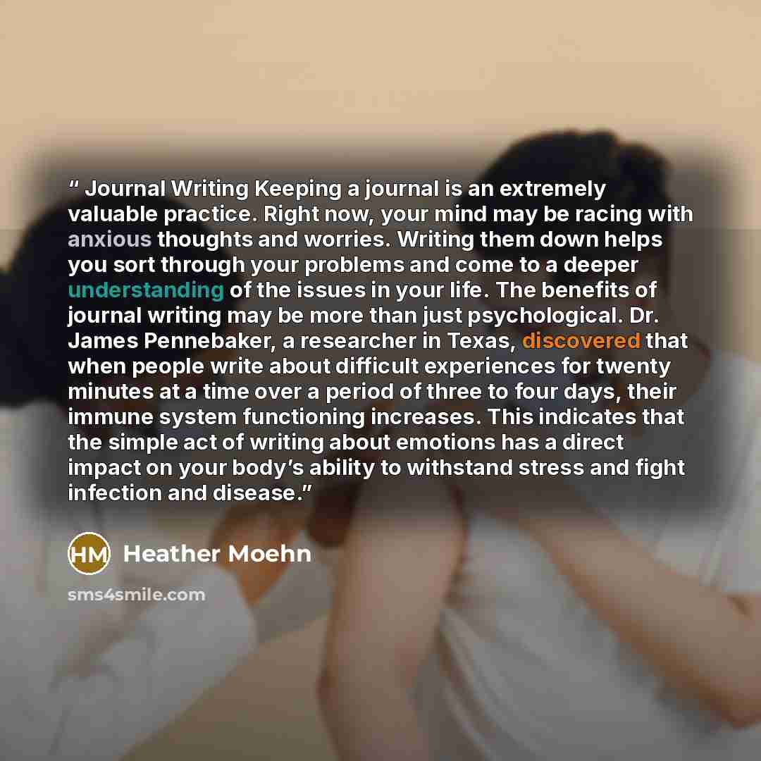 “Journal Writing Keeping a journal is an extremely valuable practice. Right now, your mind may be racing with anxious thoughts and worries. Writing them down helps you sort through your problems and come to a deeper understanding of the issues in your life. The benefits of journal writing may be…” quote by Heather Moehn