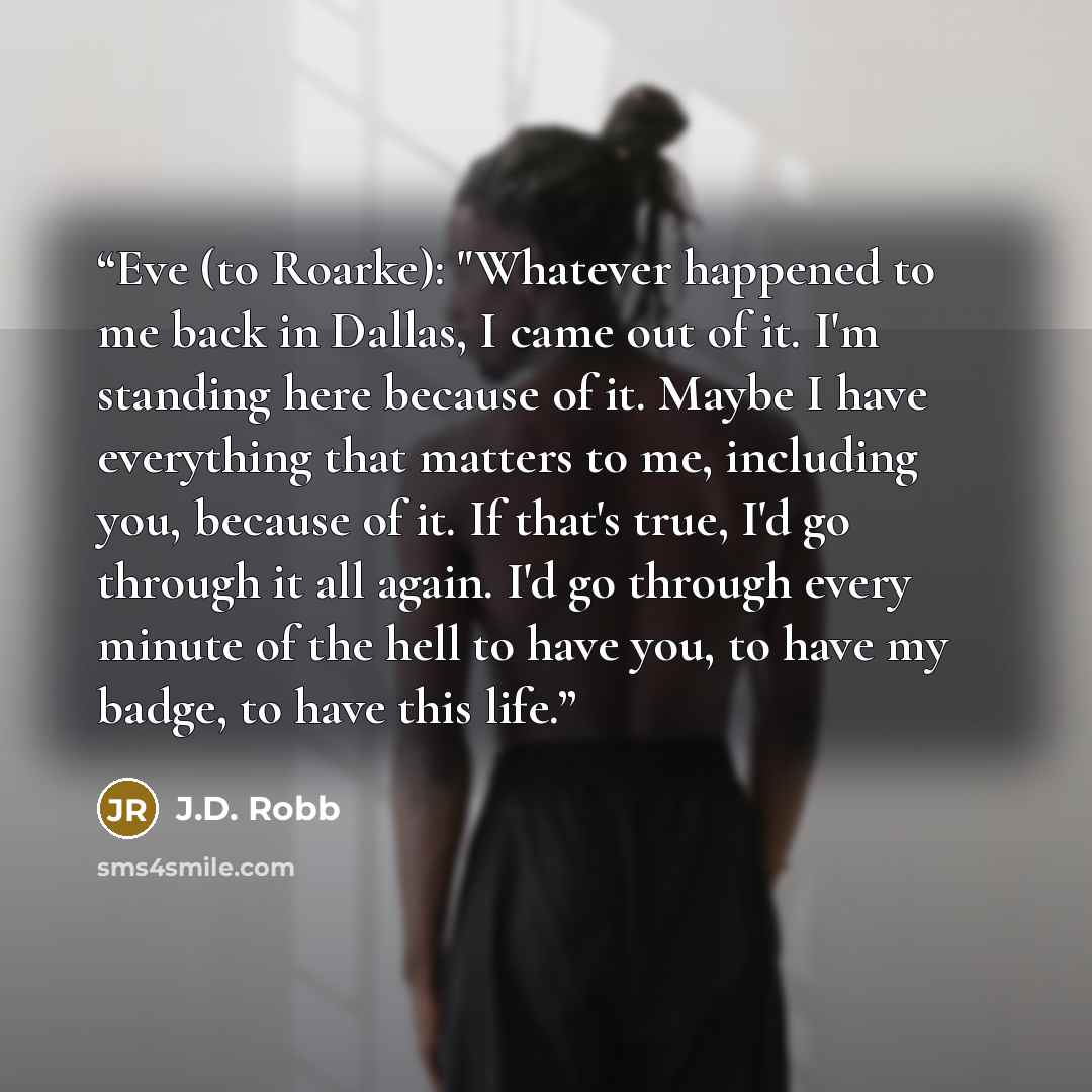 “Eve (to Roarke): "Whatever happened to me back in Dallas, I came out of it. I'm standing here because of it. Maybe I have everything that matters to me, including you, because of it. If that's true, I'd go through it all again. I'd go through every minute of the hell to have you, to have my badge…” quote by J.D. Robb