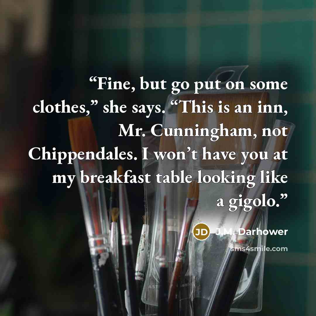 “Fine, but go put on some clothes,” she says. “This is an inn, Mr. Cunningham, not Chippendales. I won’t have you at my breakfast table looking like a gigolo.” quote by J.M. Darhower
