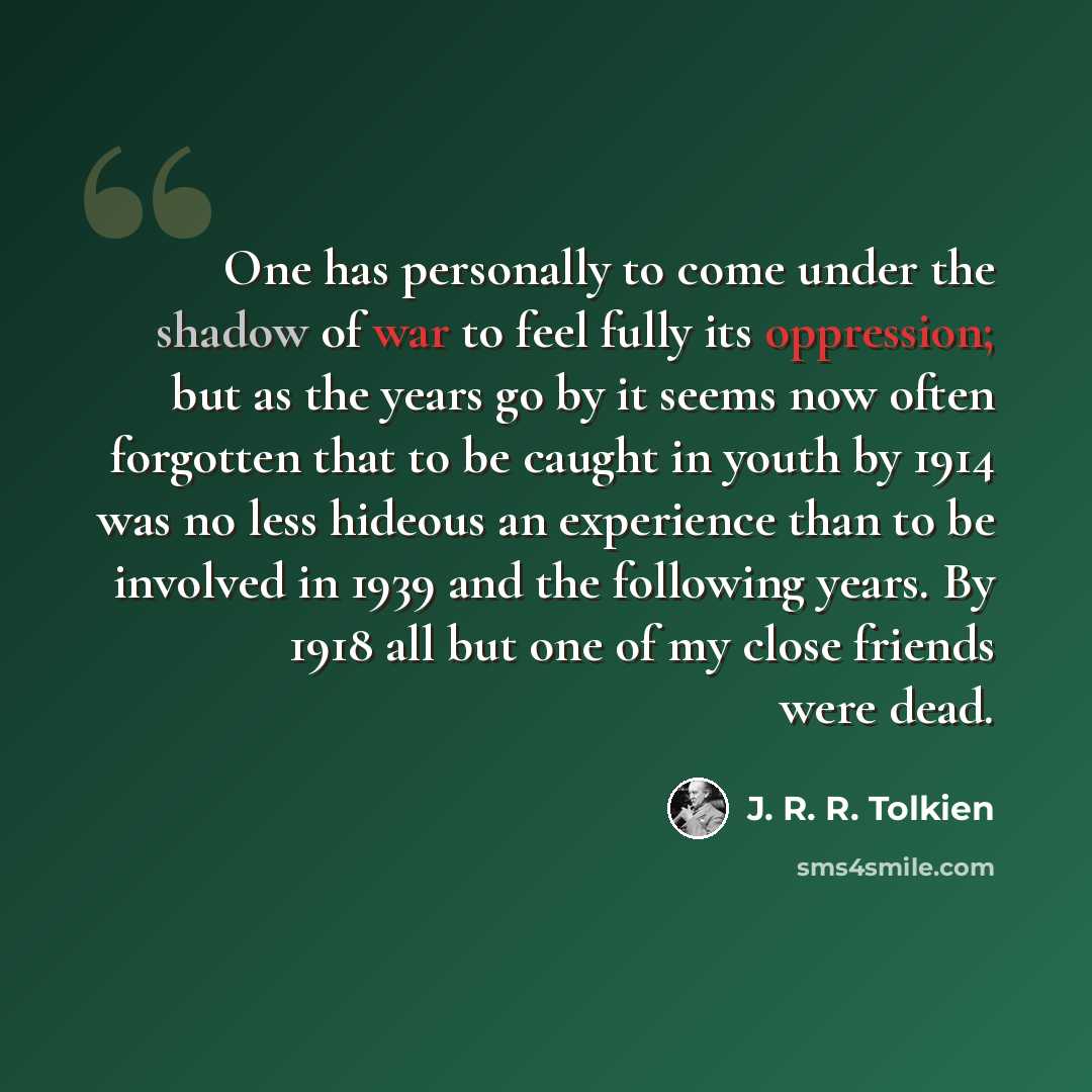 “One has personally to come under the shadow of war to feel fully its oppression; but as the years go by it seems now often forgotten that to be caught in youth by 1914 was no less hideous an experience than to be involved in 1939 and the following years. By 1918 all but one of my close friends…” quote by J. R. R. Tolkien