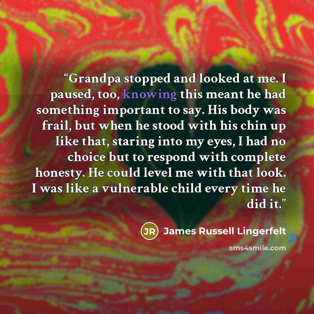 “Grandpa stopped and looked at me. I paused, too, knowing this meant he had something important to say. His body was frail, but when he stood with his chin up like that, staring into my eyes, I had no choice but to respond with complete honesty. He could level me with that look. I was like a…” quote by James Russell Lingerfelt