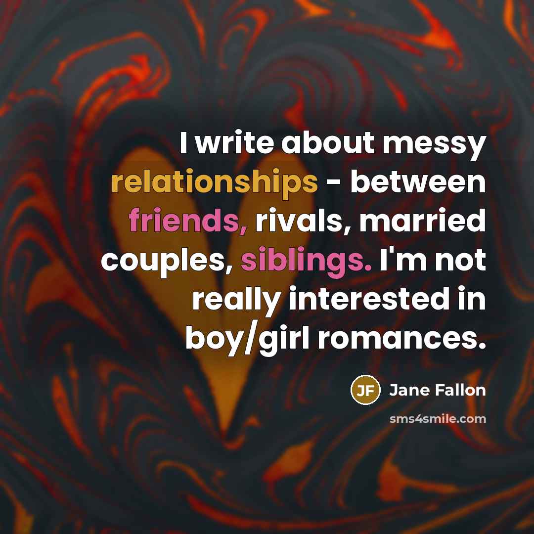 “I write about messy relationships - between friends, rivals, married couples, siblings. I'm not really interested in boy/girl romances.” quote by Jane Fallon
