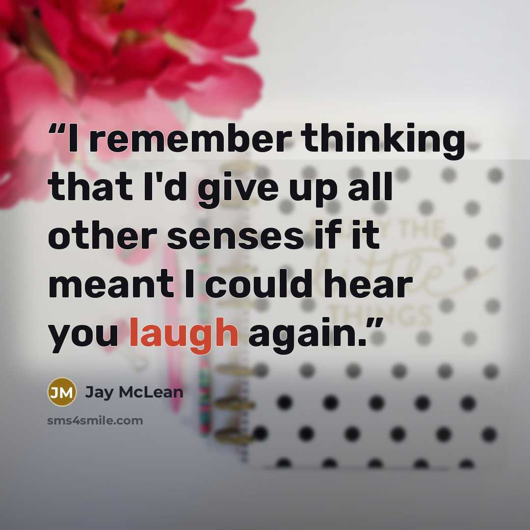 “I remember thinking that I'd give up all other senses if it meant I could hear you laugh again.” quote by Jay McLean
