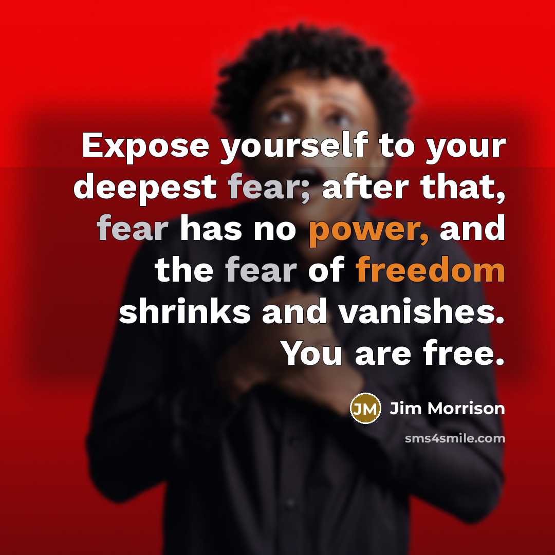 “Expose yourself to your deepest fear; after that, fear has no power, and the fear of freedom shrinks and vanishes. You are free.” quote by Jim Morrison