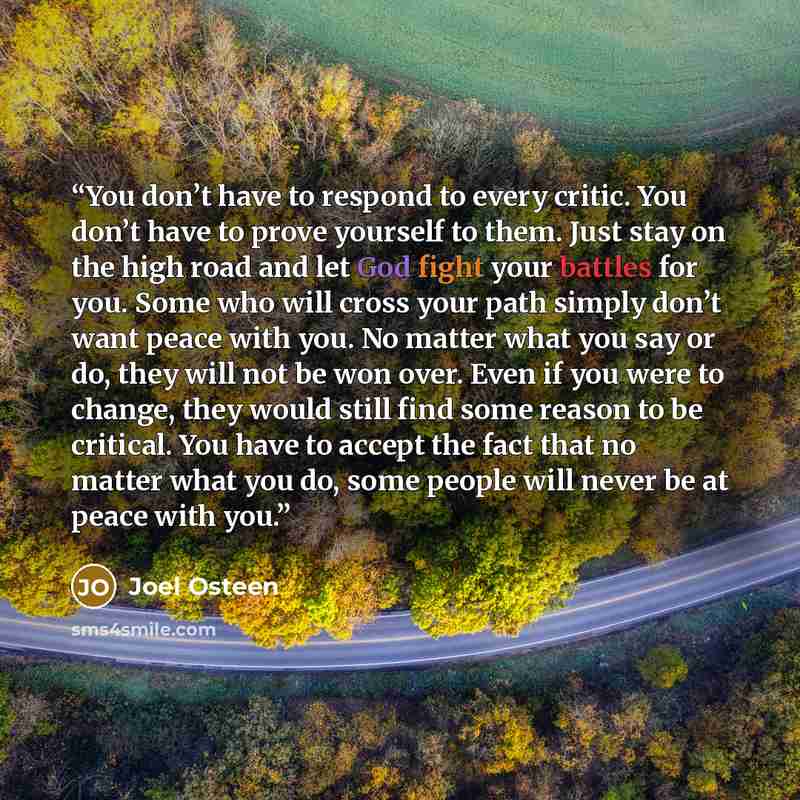 “You don’t have to respond to every critic. You don’t have to prove yourself to them. Just stay on the high road and let God fight your battles for you. Some who will cross your path simply don’t want peace with you. No matter what you say or do, they will not be won over. Even if you were to…” quote by Joel Osteen