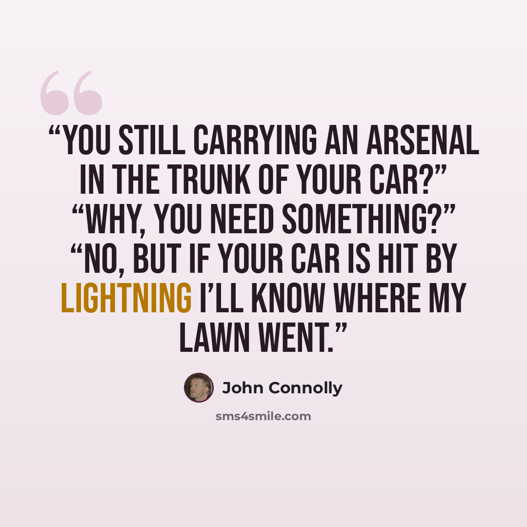 “You still carrying an arsenal in the trunk of your car?” “Why, you need something?” “No, but if your car is hit by lightning I’ll know where my lawn went.” quote by John Connolly