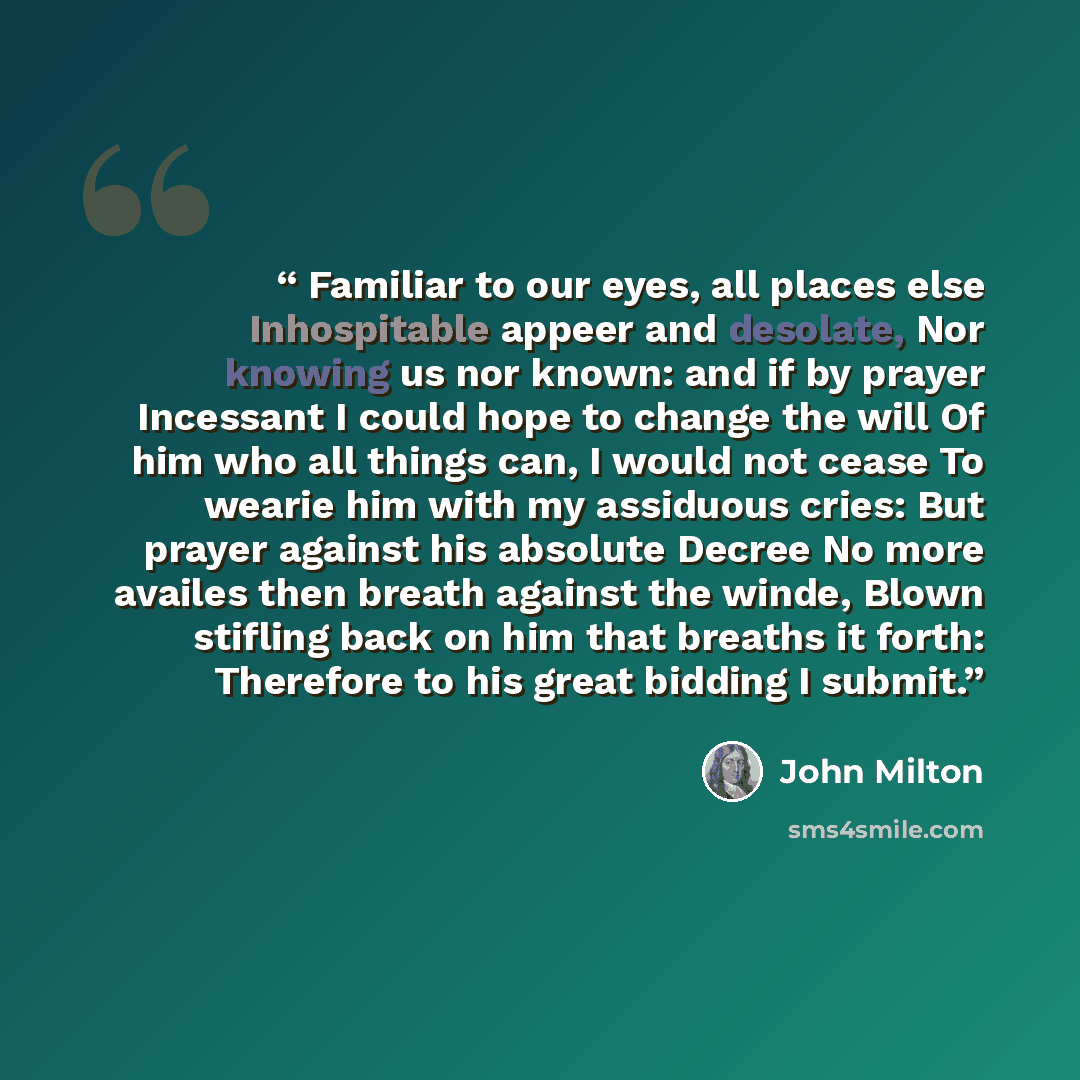 “Familiar to our eyes, all places else Inhospitable appeer and desolate, Nor knowing us nor known: and if by prayer Incessant I could hope to change the will Of him who all things can, I would not cease To wearie him with my assiduous cries: But prayer against his absolute Decree No more availes…” quote by John Milton