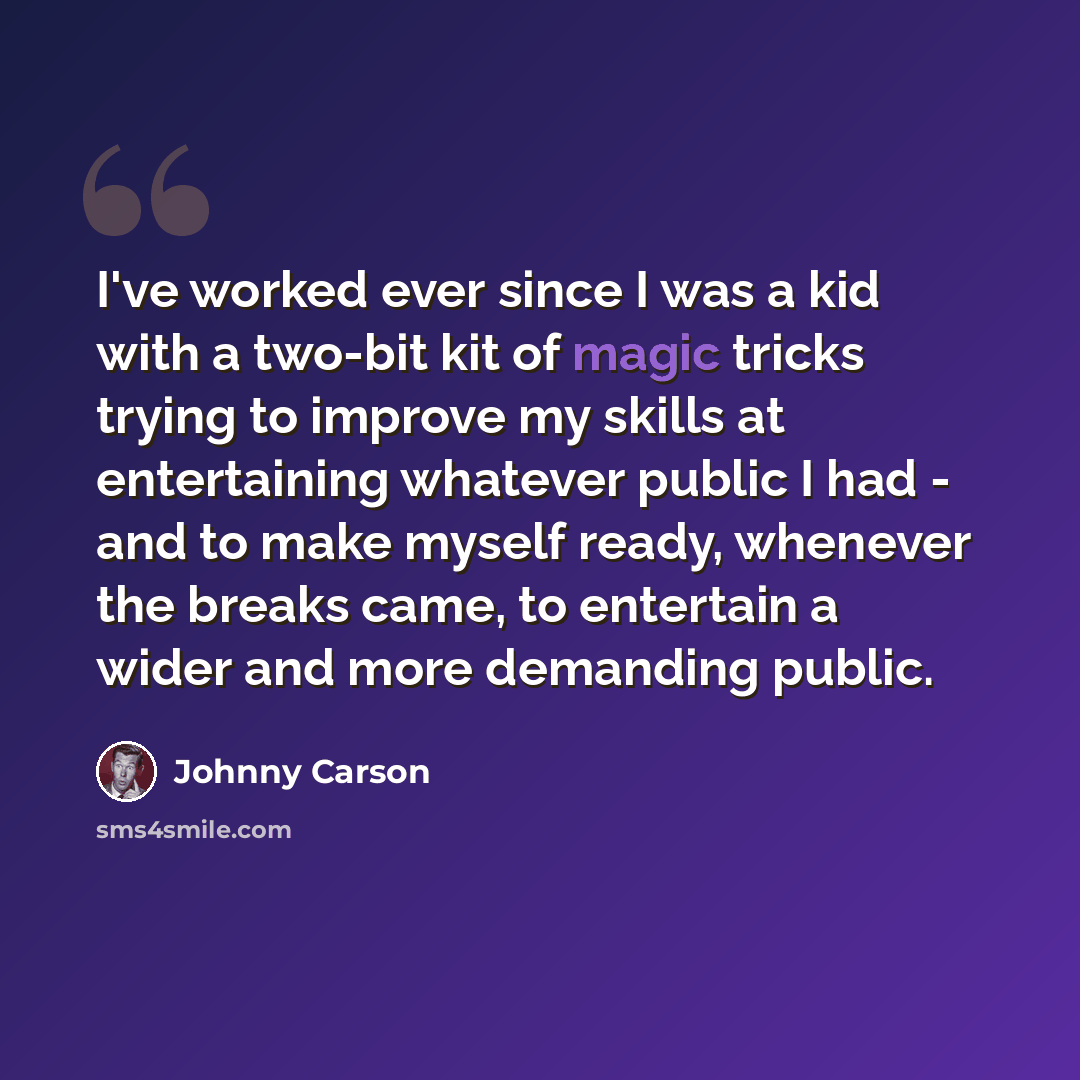 “I've worked ever since I was a kid with a two-bit kit of magic tricks trying to improve my skills at entertaining whatever public I had - and to make myself ready, whenever the breaks came, to entertain a wider and more demanding public.” quote by Johnny Carson