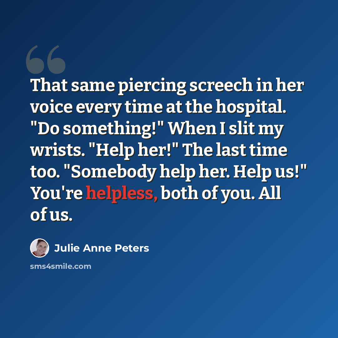 “That same piercing screech in her voice every time at the hospital. "Do something!" When I slit my wrists. "Help her!" The last time too. "Somebody help her. Help us!" You're helpless, both of you. All of us.” quote by Julie Anne Peters