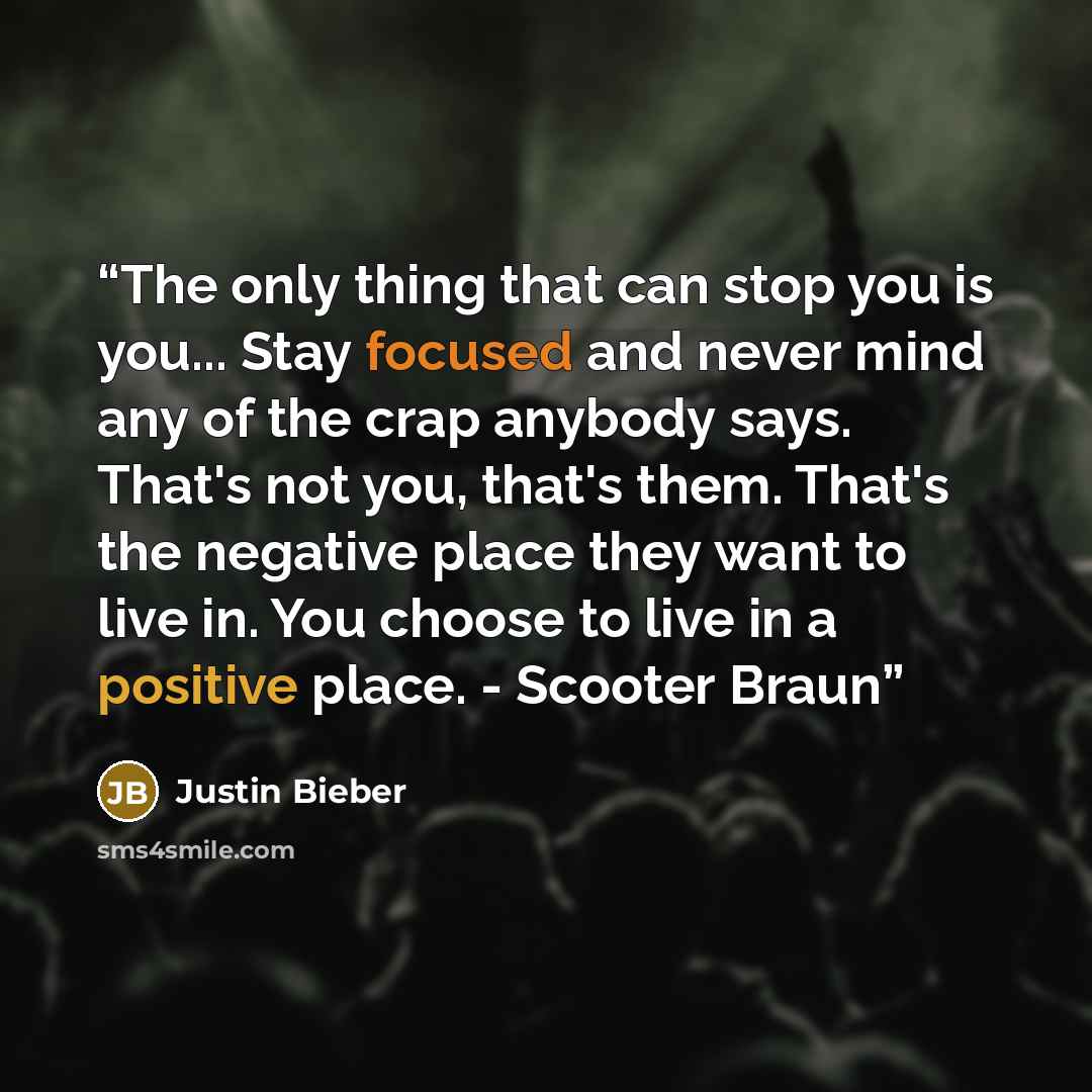 “The only thing that can stop you is you... Stay focused and never mind any of the crap anybody says. That's not you, that's them. That's the negative place they want to live in. You choose to live in a positive place. - Scooter Braun” quote by Justin Bieber