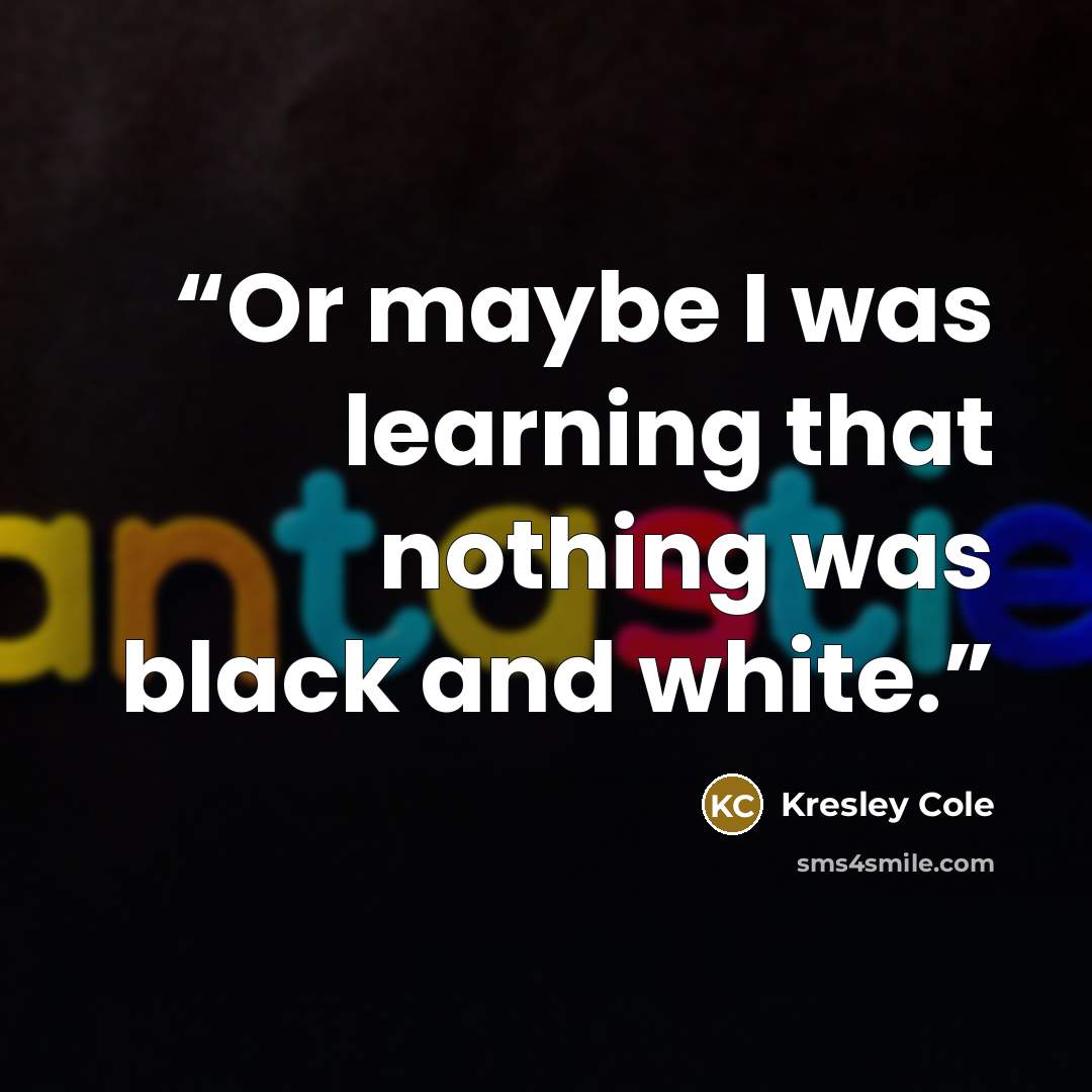 “Or maybe I was learning that nothing was black and white.” quote by Kresley Cole