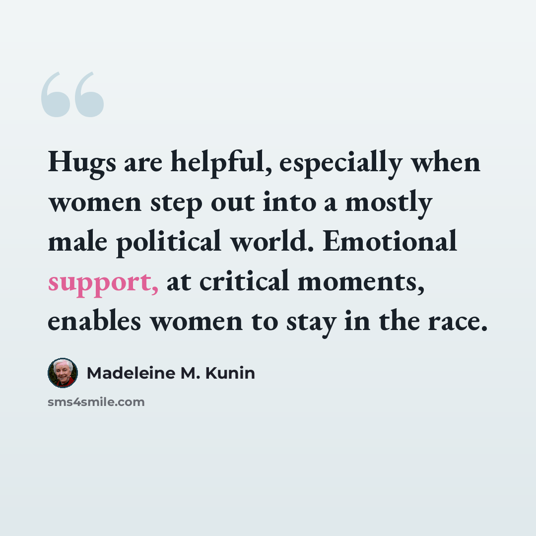“Hugs are helpful, especially when women step out into a mostly male political world. Emotional support, at critical moments, enables women to stay in the race.” quote by Madeleine M. Kunin