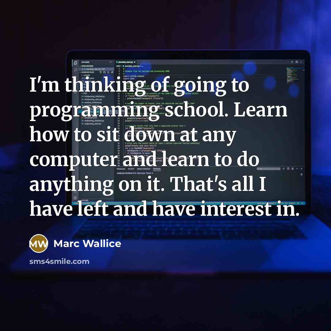 “I'm thinking of going to programming school. Learn how to sit down at any computer and learn to do anything on it. That's all I have left and have interest in.” quote by Marc Wallice