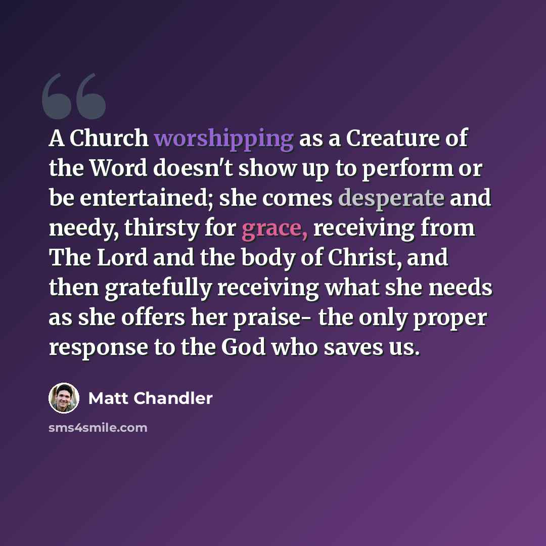 “A Church worshipping as a Creature of the Word doesn't show up to perform or be entertained; she comes desperate and needy, thirsty for grace, receiving from The Lord and the body of Christ, and then gratefully receiving what she needs as she offers her praise- the only proper response to the God…” quote by Matt Chandler