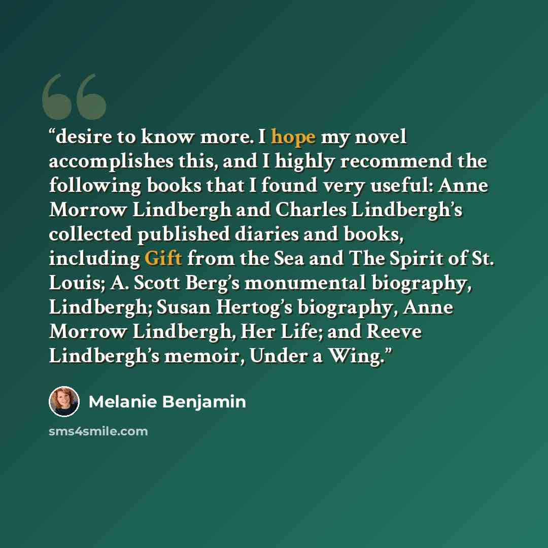 “desire to know more. I hope my novel accomplishes this, and I highly recommend the following books that I found very useful: Anne Morrow Lindbergh and Charles Lindbergh’s collected published diaries and books, including Gift from the Sea and The Spirit of St. Louis; A. Scott Berg’s monumental…” quote by Melanie Benjamin