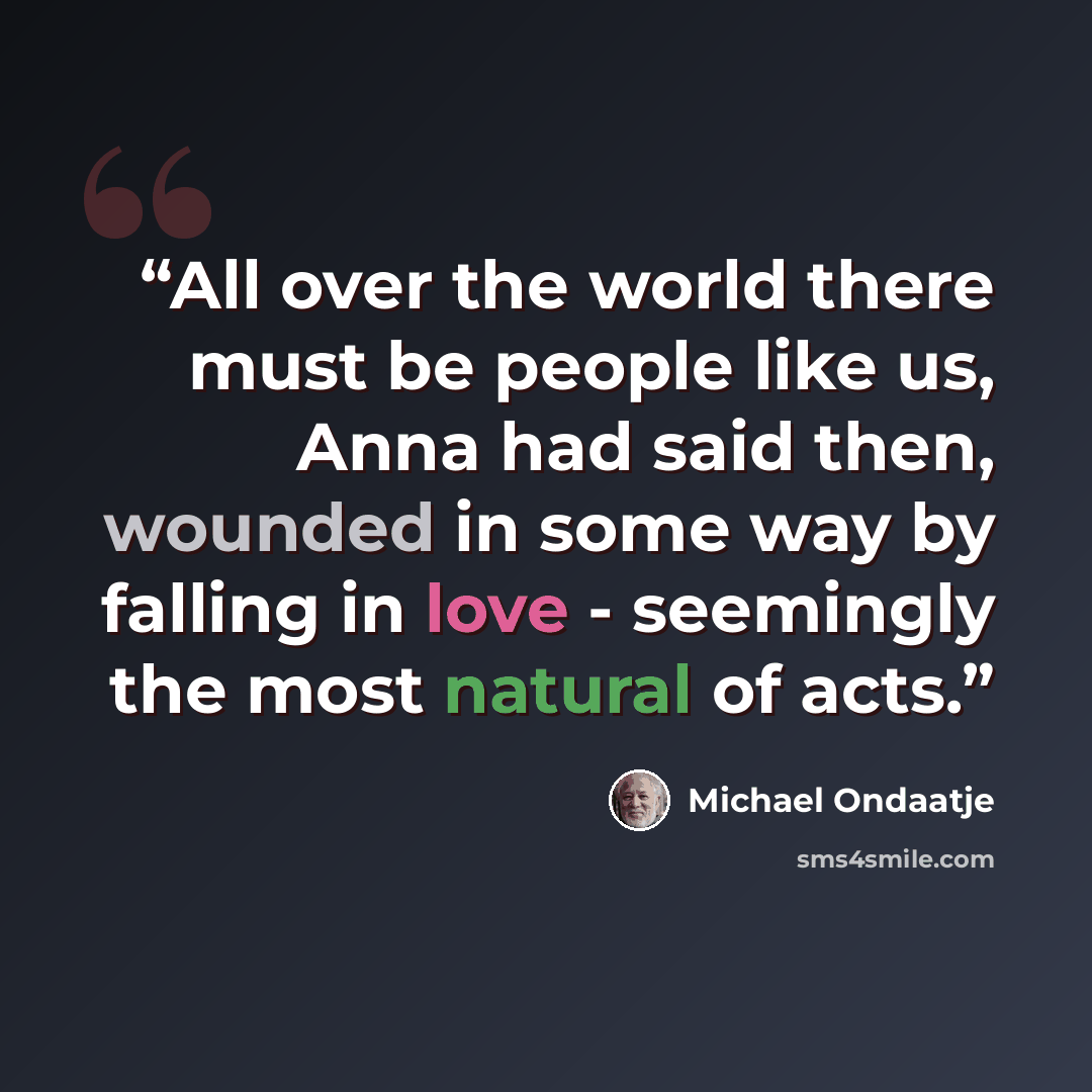“All over the world there must be people like us, Anna had said then, wounded in some way by falling in love - seemingly the most natural of acts.” quote by Michael Ondaatje