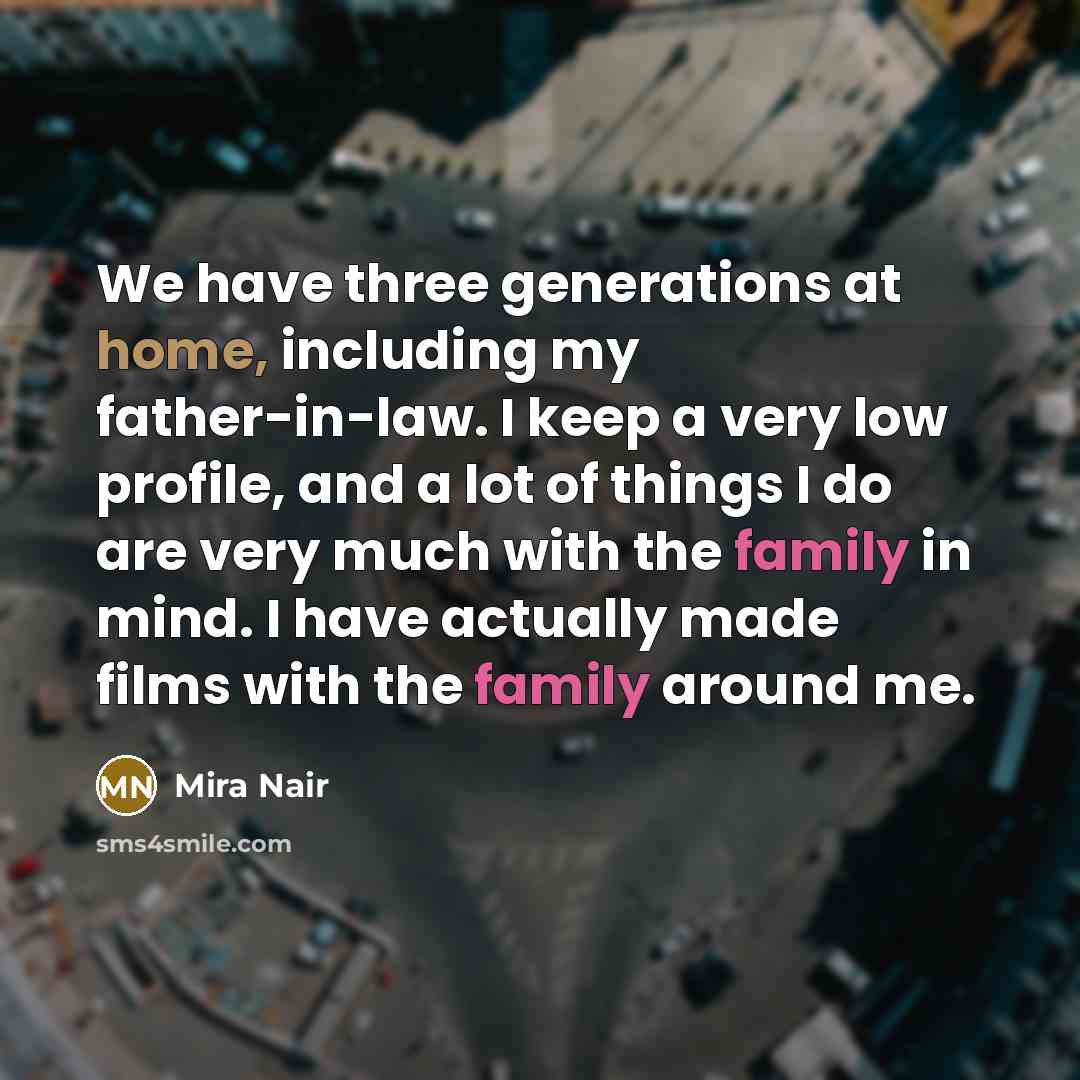 “We have three generations at home, including my father-in-law. I keep a very low profile, and a lot of things I do are very much with the family in mind. I have actually made films with the family around me.” quote by Mira Nair