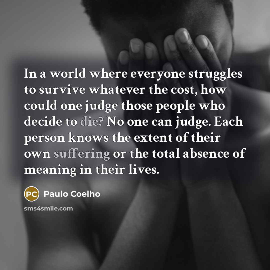 “In a world where everyone struggles to survive whatever the cost, how could one judge those people who decide to die? No one can judge. Each person knows the extent of their own suffering or the total absence of meaning in their lives.” quote by Paulo Coelho