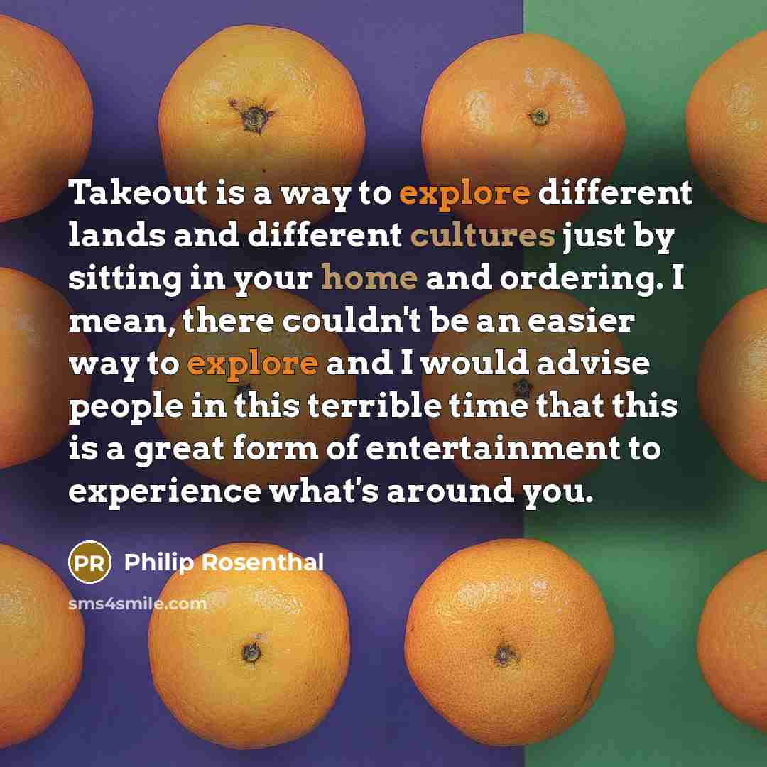 “Takeout is a way to explore different lands and different cultures just by sitting in your home and ordering. I mean, there couldn't be an easier way to explore and I would advise people in this terrible time that this is a great form of entertainment to experience what's around you.” quote by Philip Rosenthal