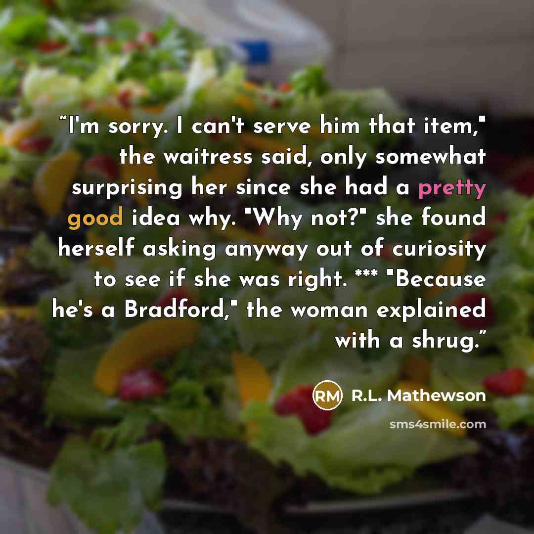 “I'm sorry. I can't serve him that item," the waitress said, only somewhat surprising her since she had a pretty good idea why. "Why not?" she found herself asking anyway out of curiosity to see if she was right. *** "Because he's a Bradford," the woman explained with a shrug.” quote by R.L. Mathewson