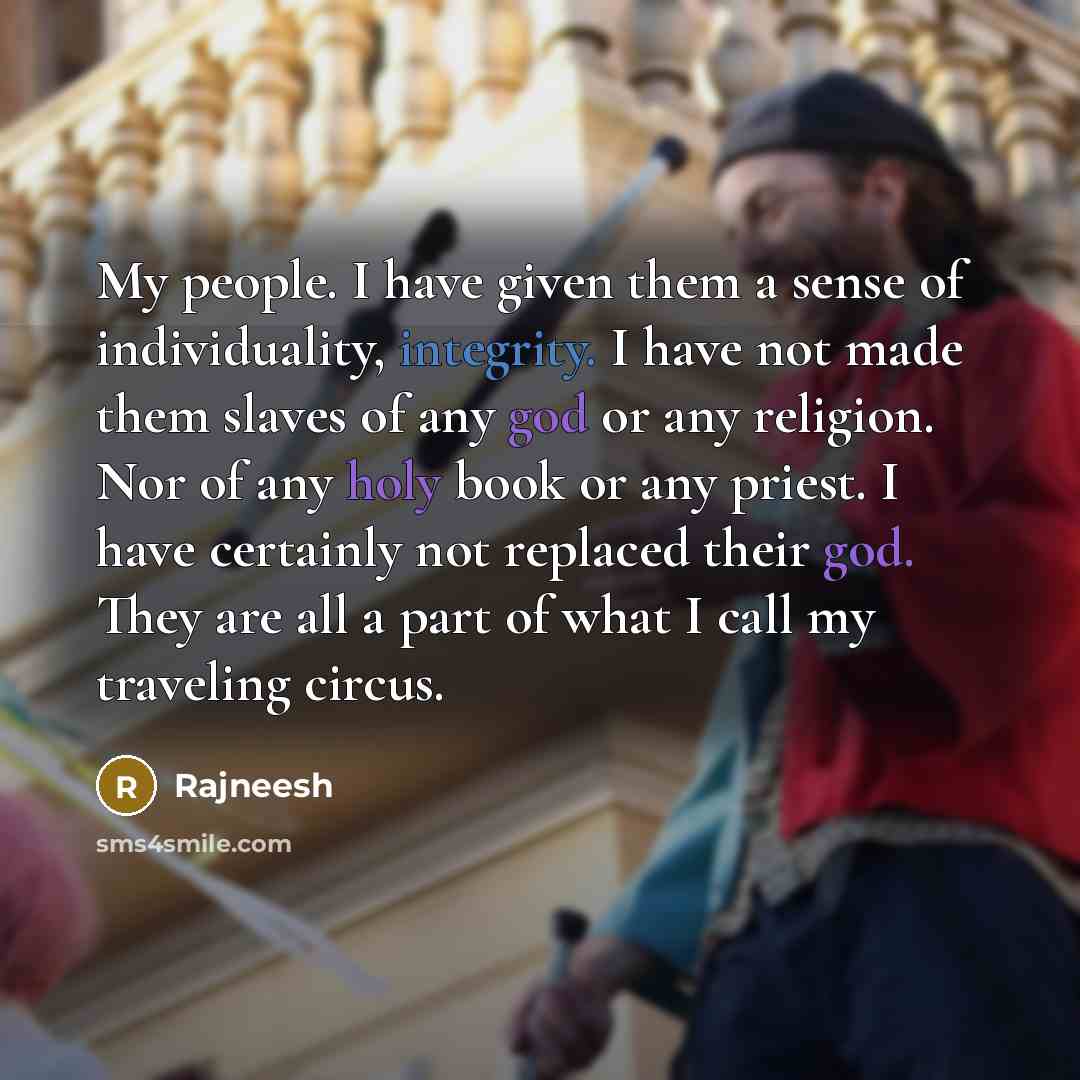 “My people. I have given them a sense of individuality, integrity. I have not made them slaves of any god or any religion. Nor of any holy book or any priest. I have certainly not replaced their god. They are all a part of what I call my traveling circus.” quote by Rajneesh