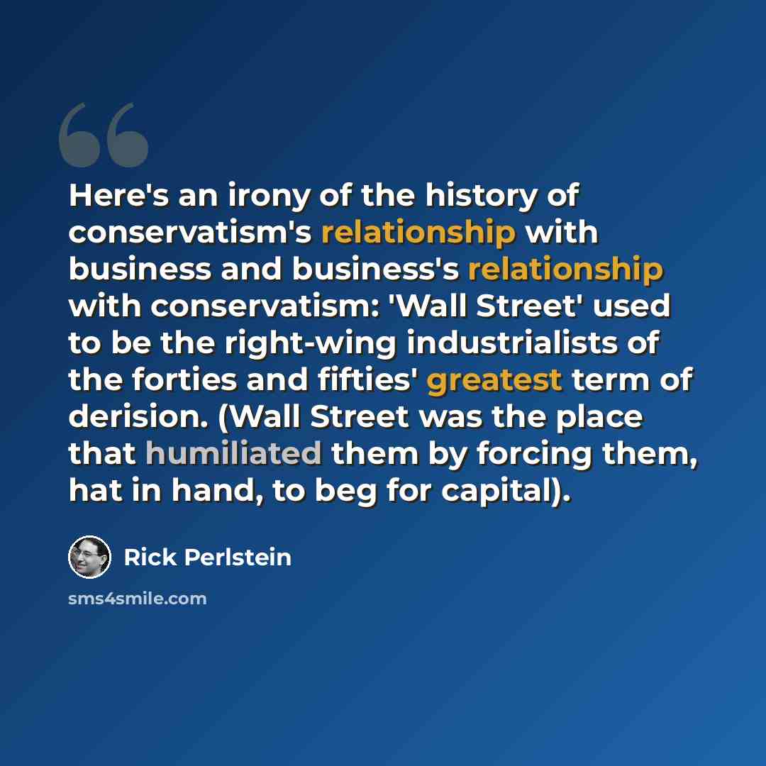 “Here's an irony of the history of conservatism's relationship with business and business's relationship with conservatism: 'Wall Street' used to be the right-wing industrialists of the forties and fifties' greatest term of derision. (Wall Street was the place that humiliated them by forcing them…” quote by Rick Perlstein