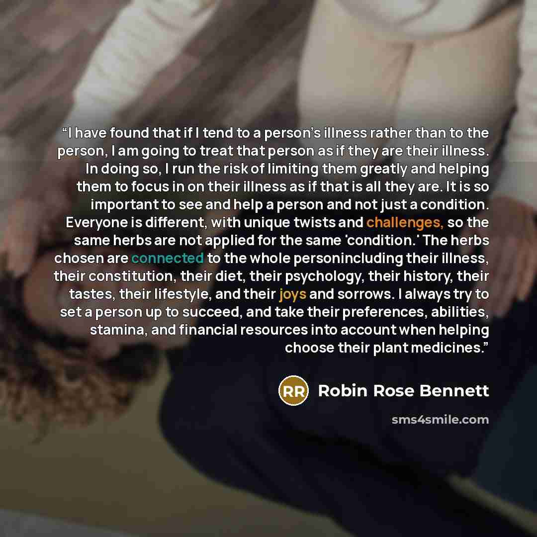 “I have found that if I tend to a person’s illness rather than to the person, I am going to treat that person as if they are their illness. In doing so, I run the risk of limiting them greatly and helping them to focus in on their illness as if that is all they are. It is so important to see and…” quote by Robin Rose Bennett