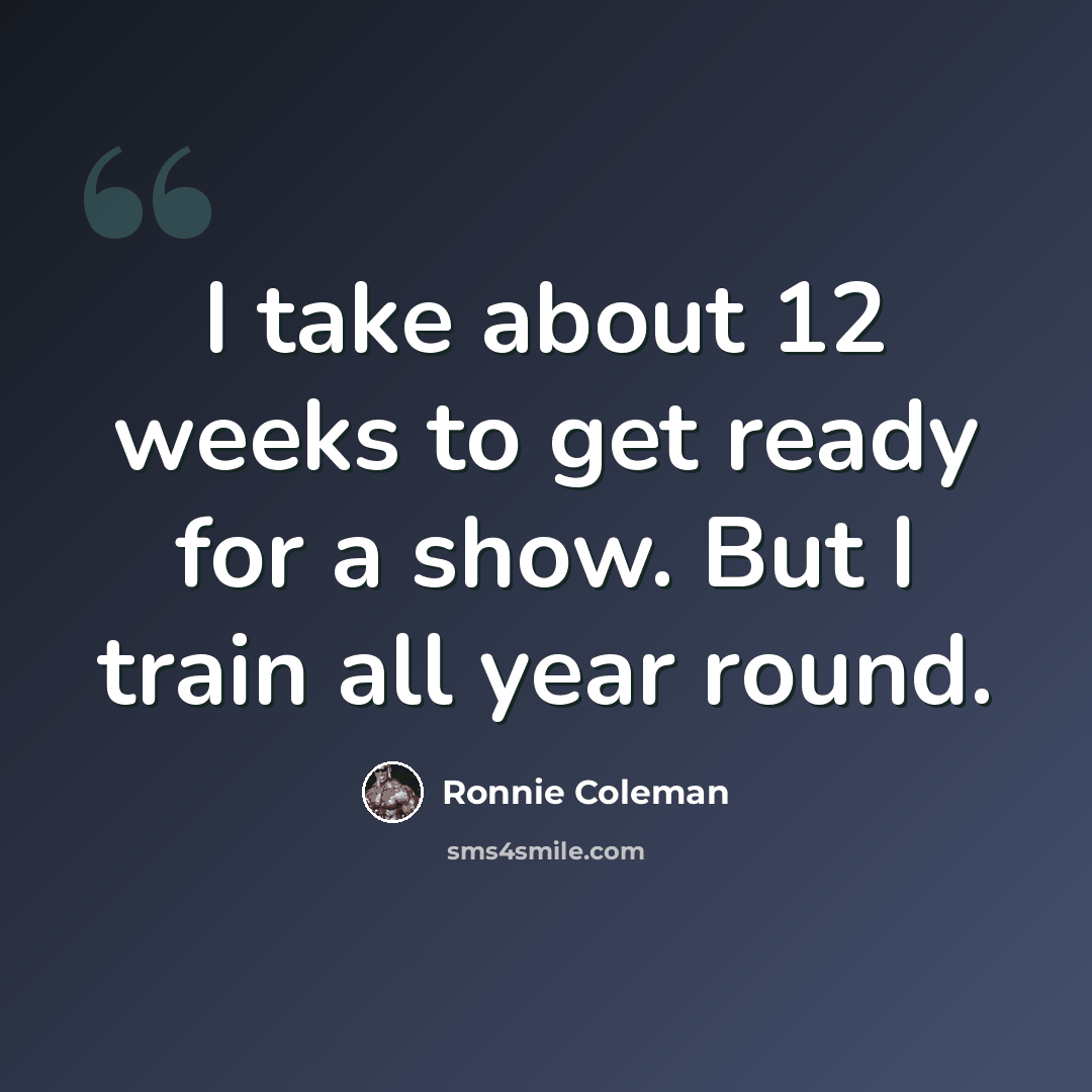 “I take about 12 weeks to get ready for a show. But I train all year round.” quote by Ronnie Coleman