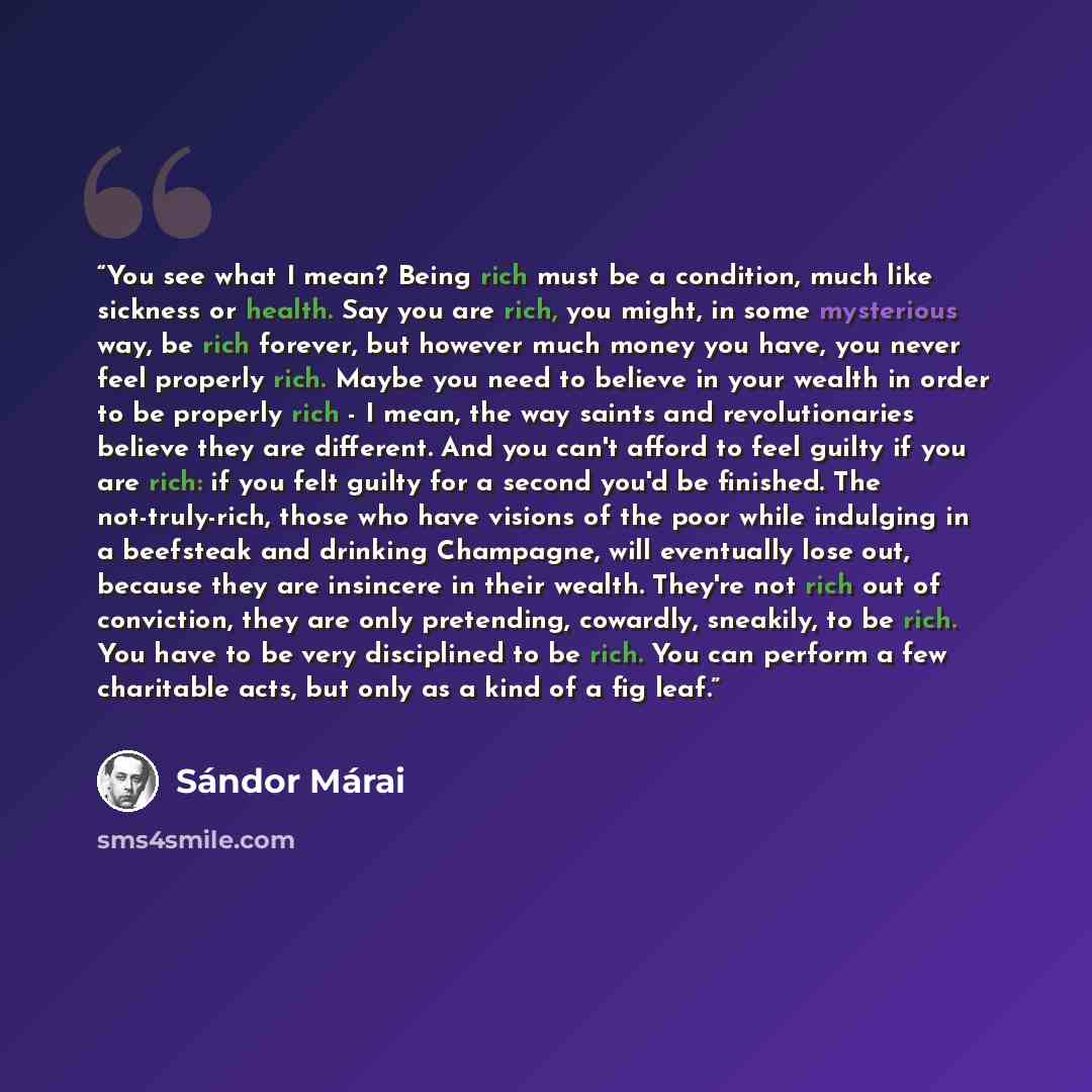 “You see what I mean? Being rich must be a condition, much like sickness or health. Say you are rich, you might, in some mysterious way, be rich forever, but however much money you have, you never feel properly rich. Maybe you need to believe in your wealth in order to be properly rich - I mean…” quote by Sándor Márai