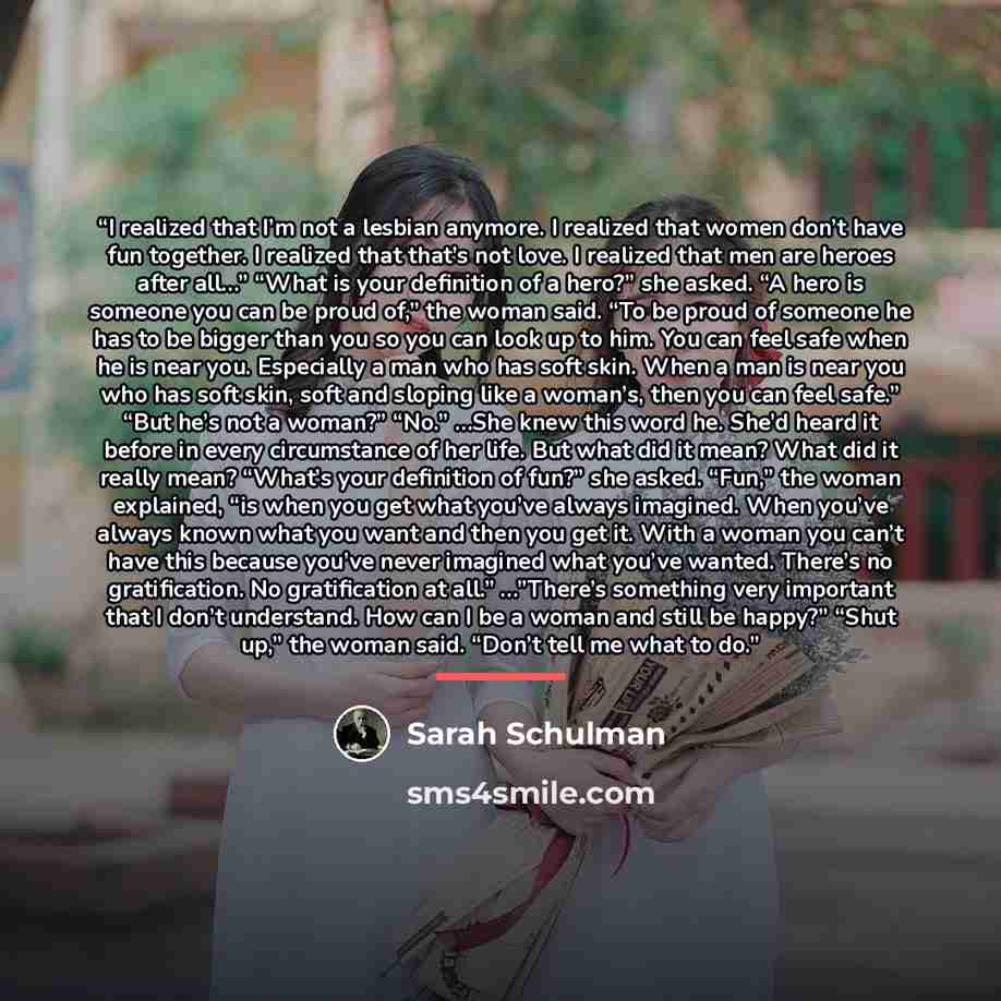 “I realized that I’m not a lesbian anymore. I realized that women don’t have fun together. I realized that that’s not love. I realized that men are heroes after all…” “What is your definition of a hero?” she asked. “A hero is someone you can be proud of,” the woman said. “To be proud of someone he…” quote by Sarah Schulman