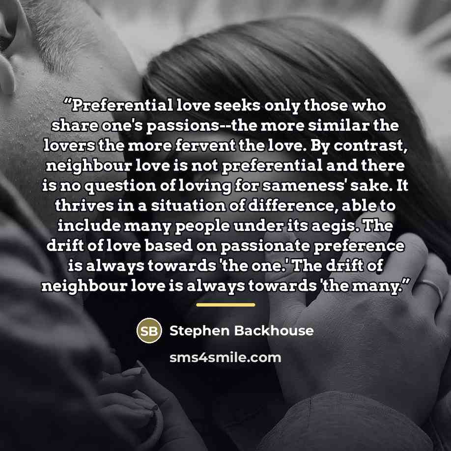 “Preferential love seeks only those who share one's passions--the more similar the lovers the more fervent the love. By contrast, neighbour love is not preferential and there is no question of loving for sameness' sake. It thrives in a situation of difference, able to include many people under its…” quote by Stephen Backhouse