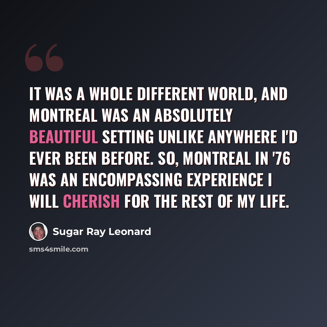 “It was a whole different world, and Montreal was an absolutely beautiful setting unlike anywhere I'd ever been before. So, Montreal in '76 was an encompassing experience I will cherish for the rest of my life.” quote by Sugar Ray Leonard