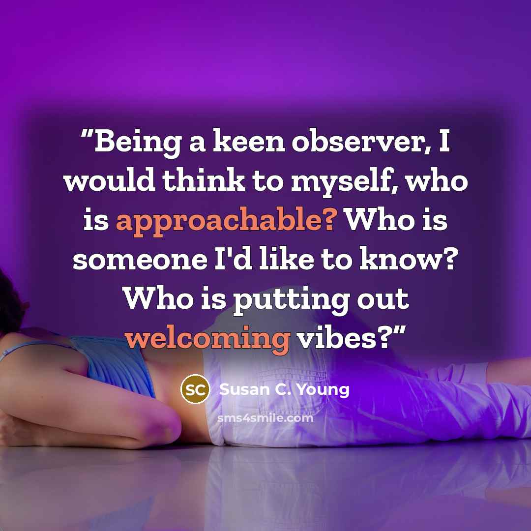 “Being a keen observer, I would think to myself, who is approachable? Who is someone I'd like to know? Who is putting out welcoming vibes?” quote by Susan C. Young