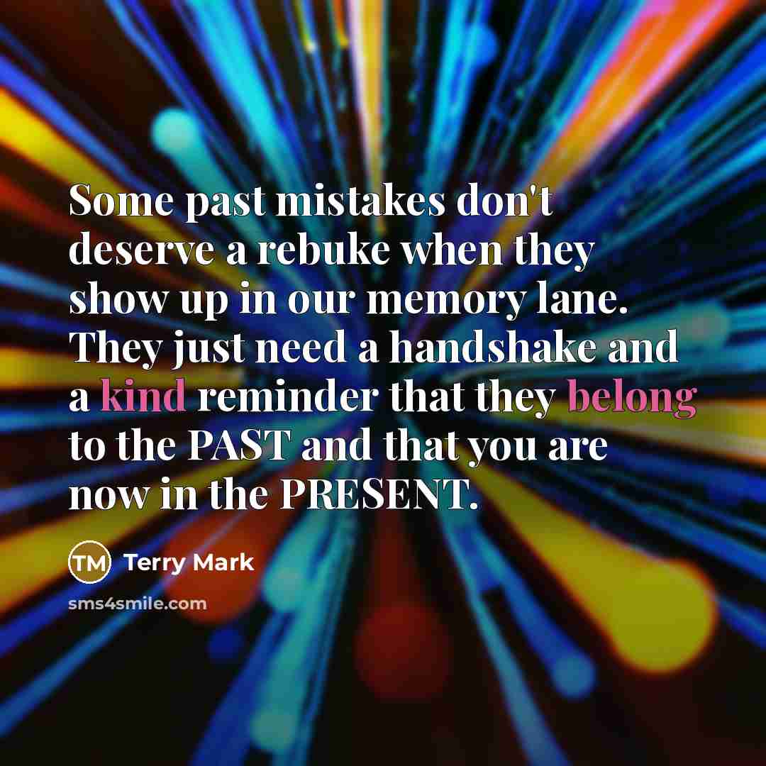 “Some past mistakes don't deserve a rebuke when they show up in our memory lane. They just need a handshake and a kind reminder that they belong to the PAST and that you are now in the PRESENT.” quote by Terry Mark