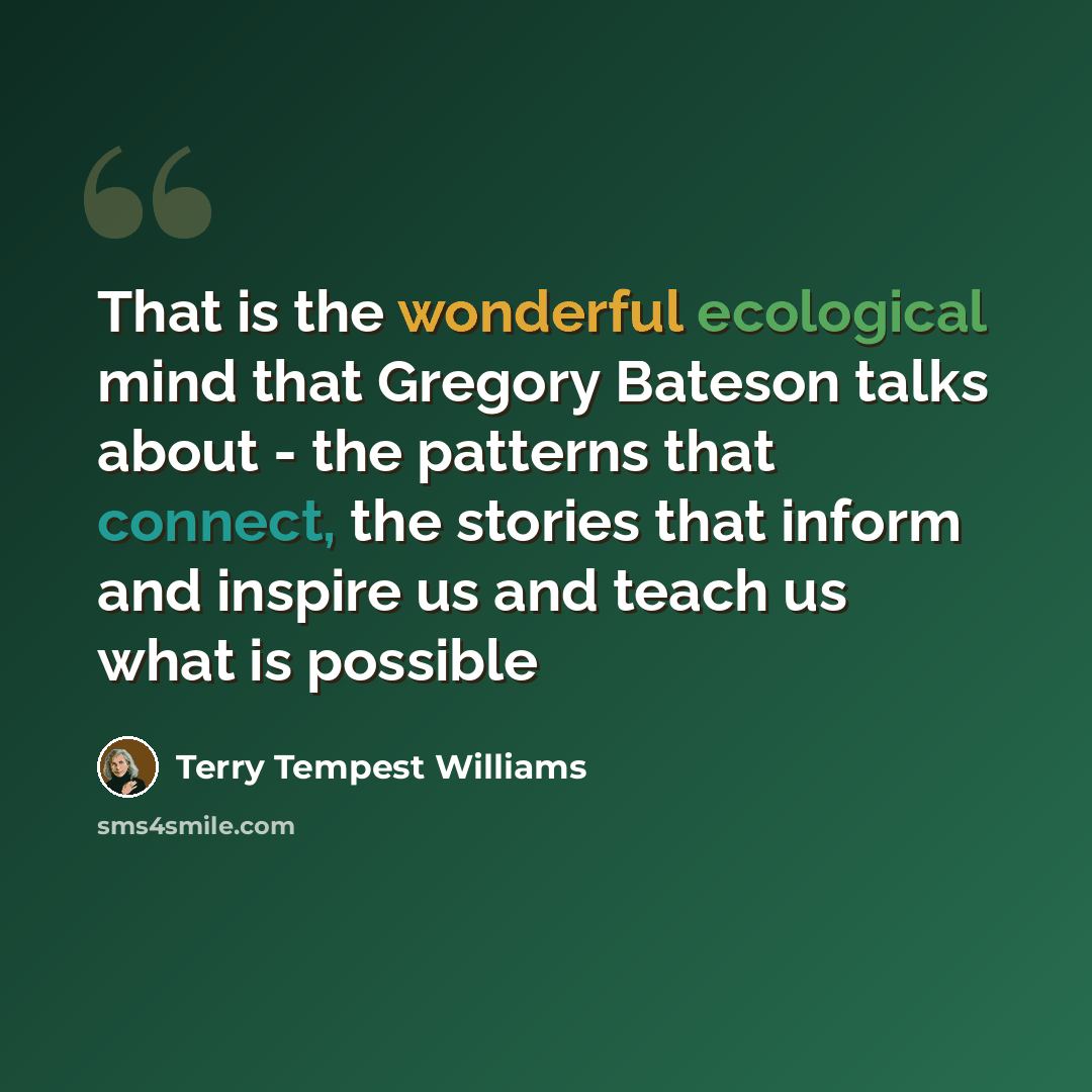 “That is the wonderful ecological mind that Gregory Bateson talks about - the patterns that connect, the stories that inform and inspire us and teach us what is possible” quote by Terry Tempest Williams