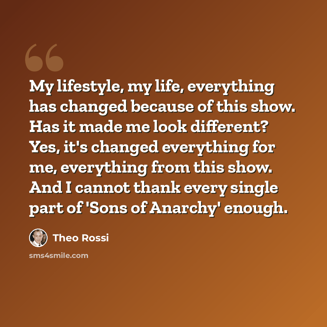 “My lifestyle, my life, everything has changed because of this show. Has it made me look different? Yes, it's changed everything for me, everything from this show. And I cannot thank every single part of 'Sons of Anarchy' enough.” quote by Theo Rossi
