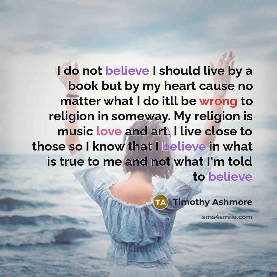 “I do not believe I should live by a book but by my heart cause no matter what I do itll be wrong to religion in someway. My religion is music love and art. I live close to those so I know that I believe in what is true to me and not what I'm told to believe” quote by Timothy Ashmore