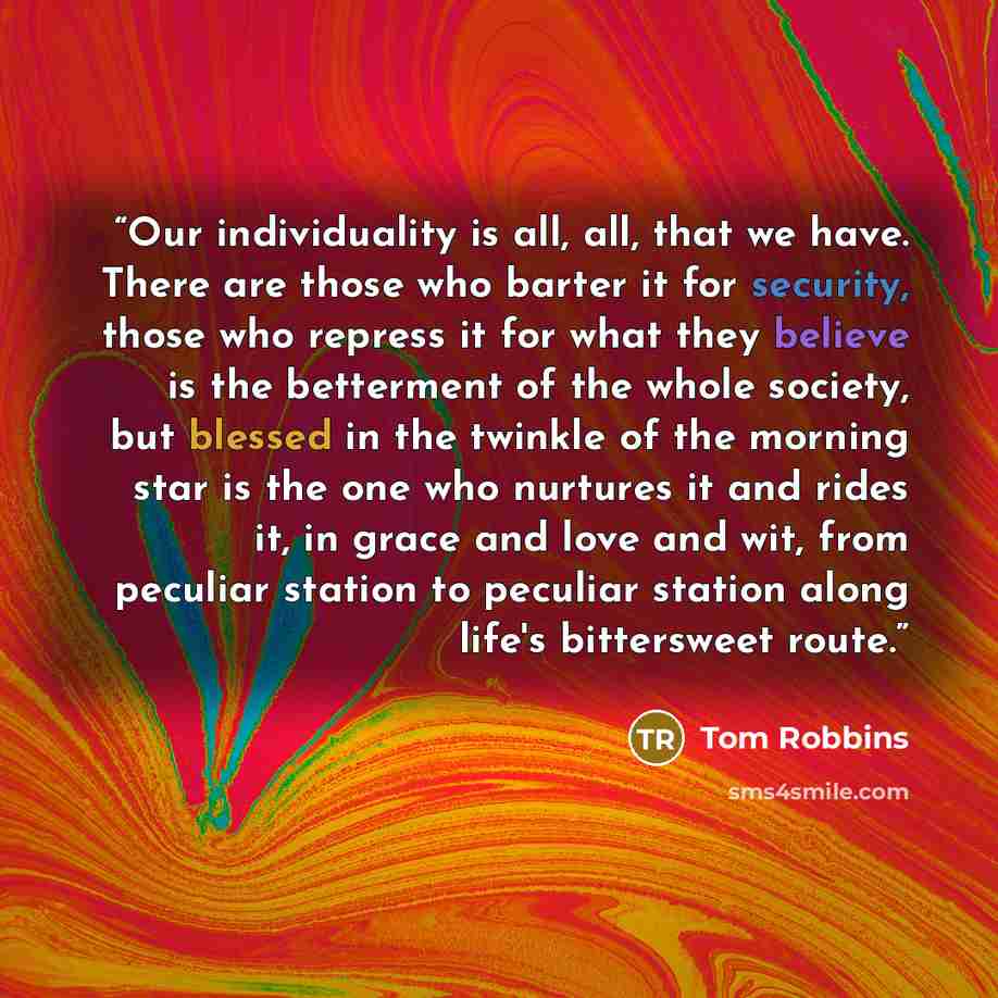 “Our individuality is all, all, that we have. There are those who barter it for security, those who repress it for what they believe is the betterment of the whole society, but blessed in the twinkle of the morning star is the one who nurtures it and rides it, in grace and love and wit, from…” quote by Tom Robbins