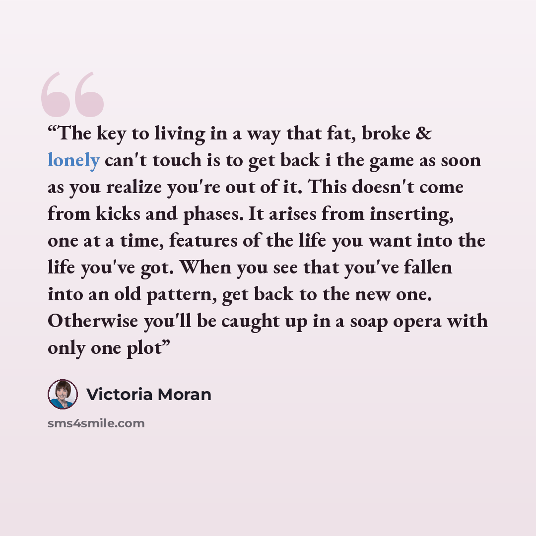 “The key to living in a way that fat, broke & lonely can't touch is to get back i the game as soon as you realize you're out of it. This doesn't come from kicks and phases. It arises from inserting, one at a time, features of the life you want into the life you've got. When you see that you've…” quote by Victoria Moran