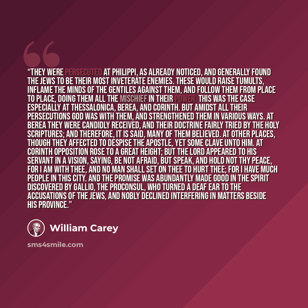 “They were persecuted at Philippi, as already noticed, and generally found the Jews to be their most inveterate enemies. These would raise tumults, inflame the minds of the gentiles against them, and follow them from place to place, doing them all the mischief in their power. This was the case…” quote by William Carey