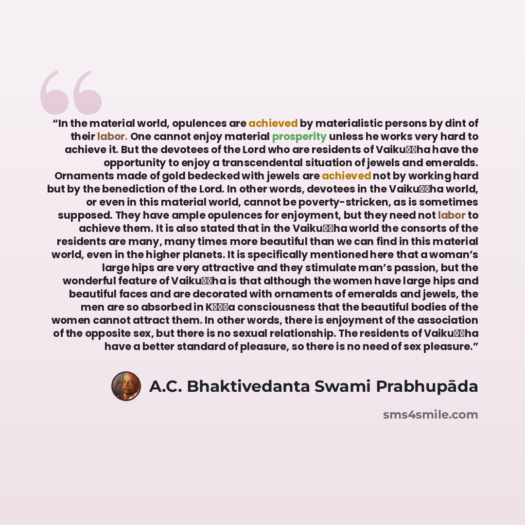 “In the material world, opulences are achieved by materialistic persons by dint of their labor. One cannot enjoy material prosperity unless he works very hard to achieve it. But the devotees of the Lord who are residents of Vaikuṇṭha have the opportunity to enjoy a transcendental situation of…” quote by A.C. Bhaktivedanta Swami Prabhupāda