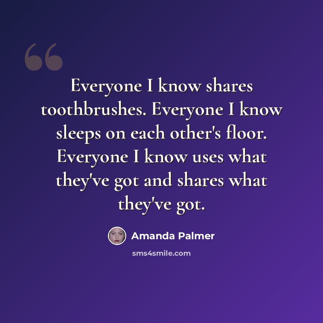 “Everyone I know shares toothbrushes. Everyone I know sleeps on each other's floor. Everyone I know uses what they've got and shares what they've got.” quote by Amanda Palmer