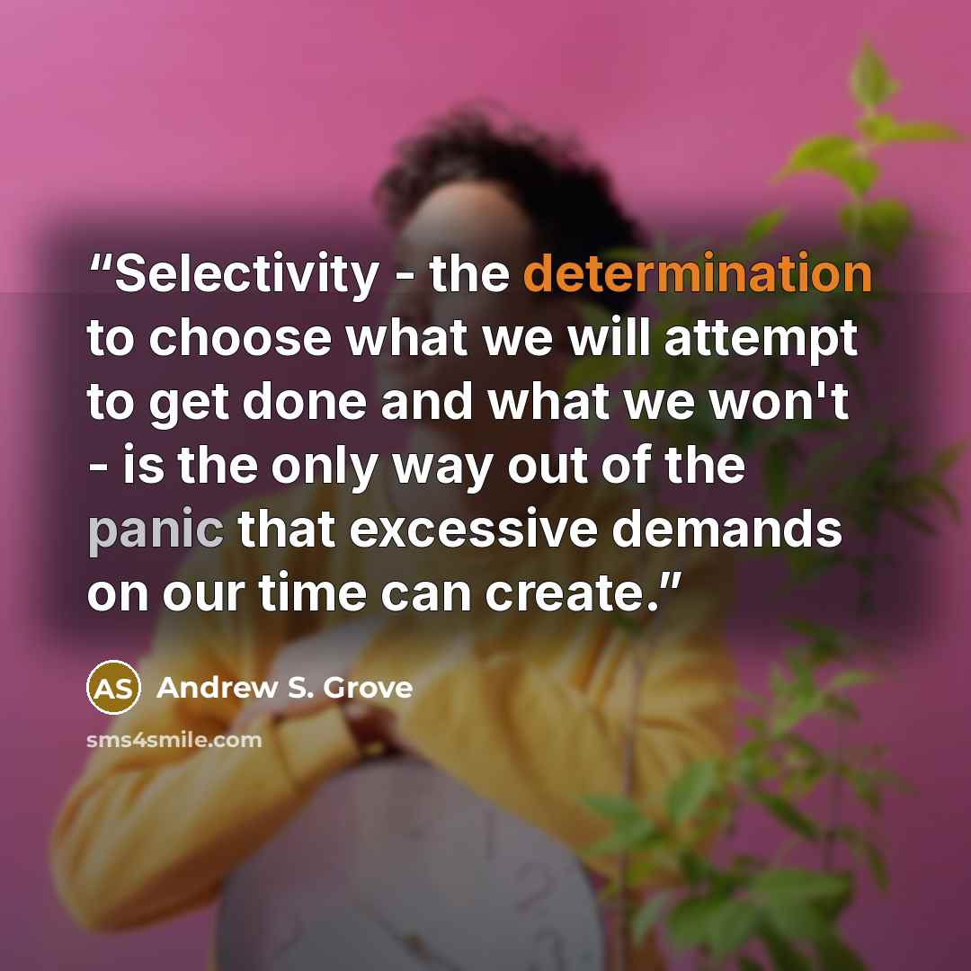 “Selectivity - the determination to choose what we will attempt to get done and what we won't - is the only way out of the panic that excessive demands on our time can create.” quote by Andrew S. Grove