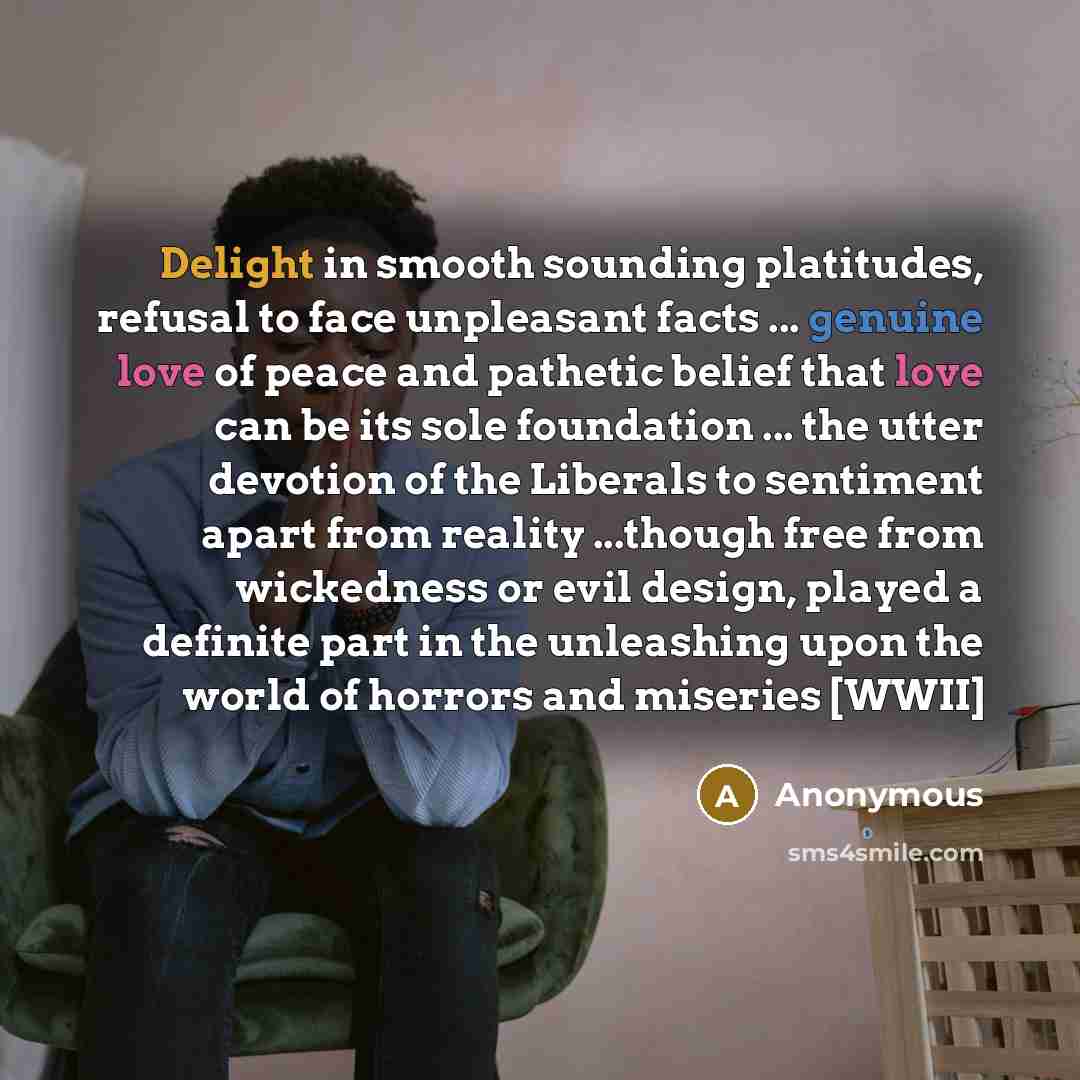 “Delight in smooth sounding platitudes, refusal to face unpleasant facts ... genuine love of peace and pathetic belief that love can be its sole foundation ... the utter devotion of the Liberals to sentiment apart from reality ...though free from wickedness or evil design, played a definite part in…” quote by Anonymous