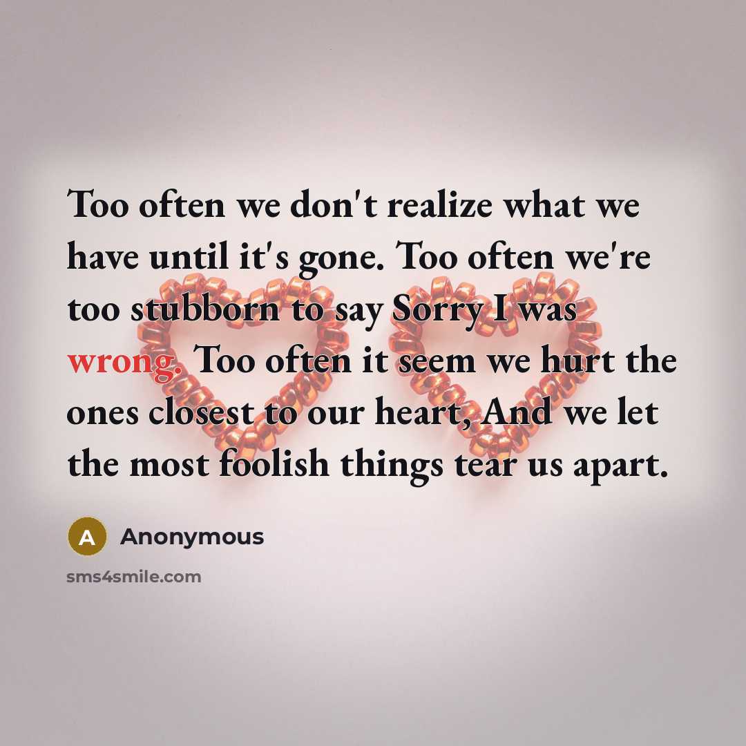 “Too often we don't realize what we have until it's gone. Too often we're too stubborn to say Sorry I was wrong. Too often it seem we hurt the ones closest to our heart, And we let the most foolish things tear us apart.” quote by Anonymous