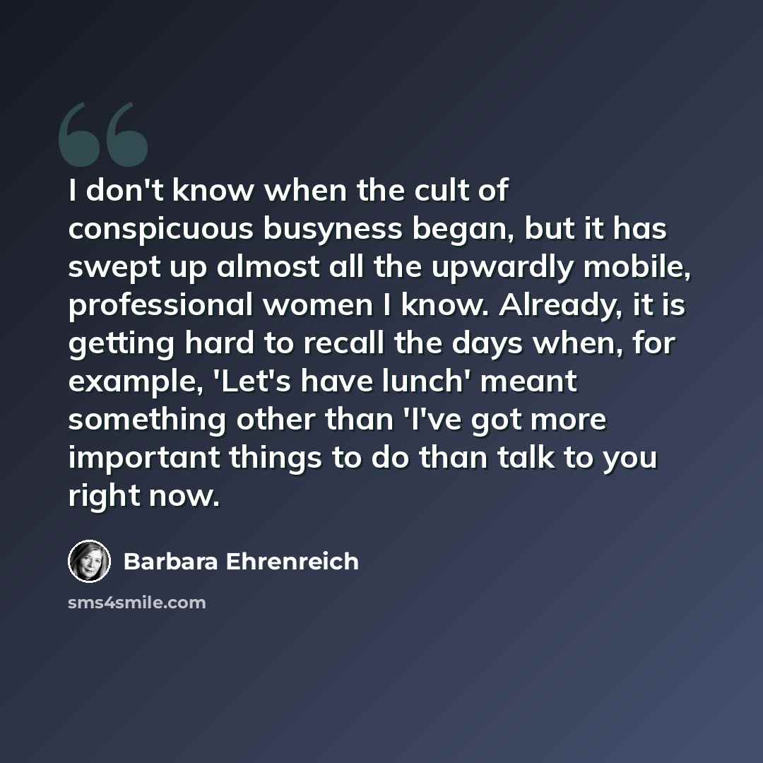 “I don't know when the cult of conspicuous busyness began, but it has swept up almost all the upwardly mobile, professional women I know. Already, it is getting hard to recall the days when, for example, 'Let's have lunch' meant something other than 'I've got more important things to do than talk…” quote by Barbara Ehrenreich