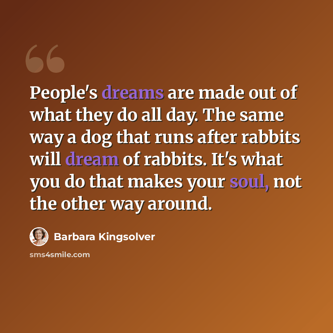 “People's dreams are made out of what they do all day. The same way a dog that runs after rabbits will dream of rabbits. It's what you do that makes your soul, not the other way around.” quote by Barbara Kingsolver