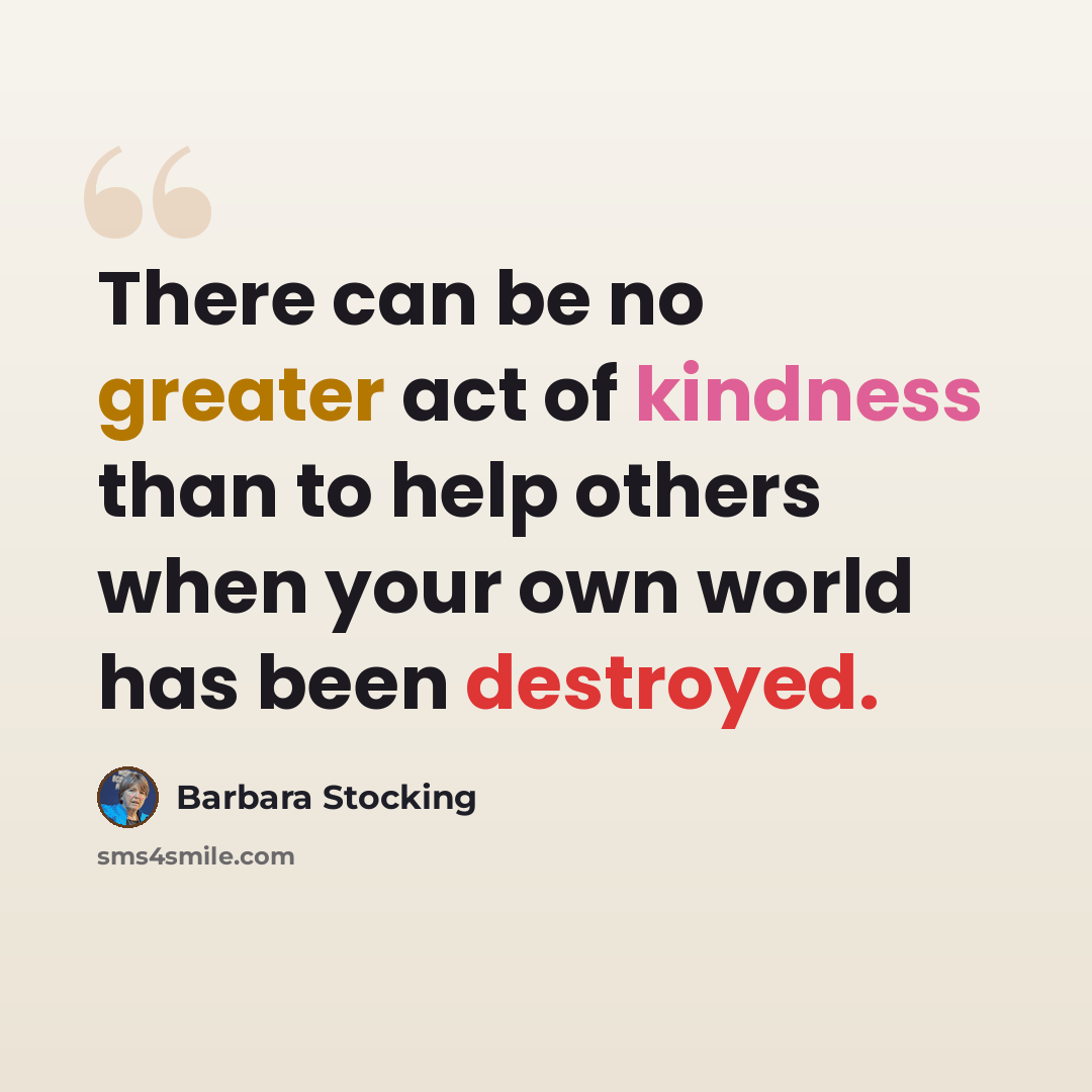 “There can be no greater act of kindness than to help others when your own world has been destroyed.” quote by Barbara Stocking