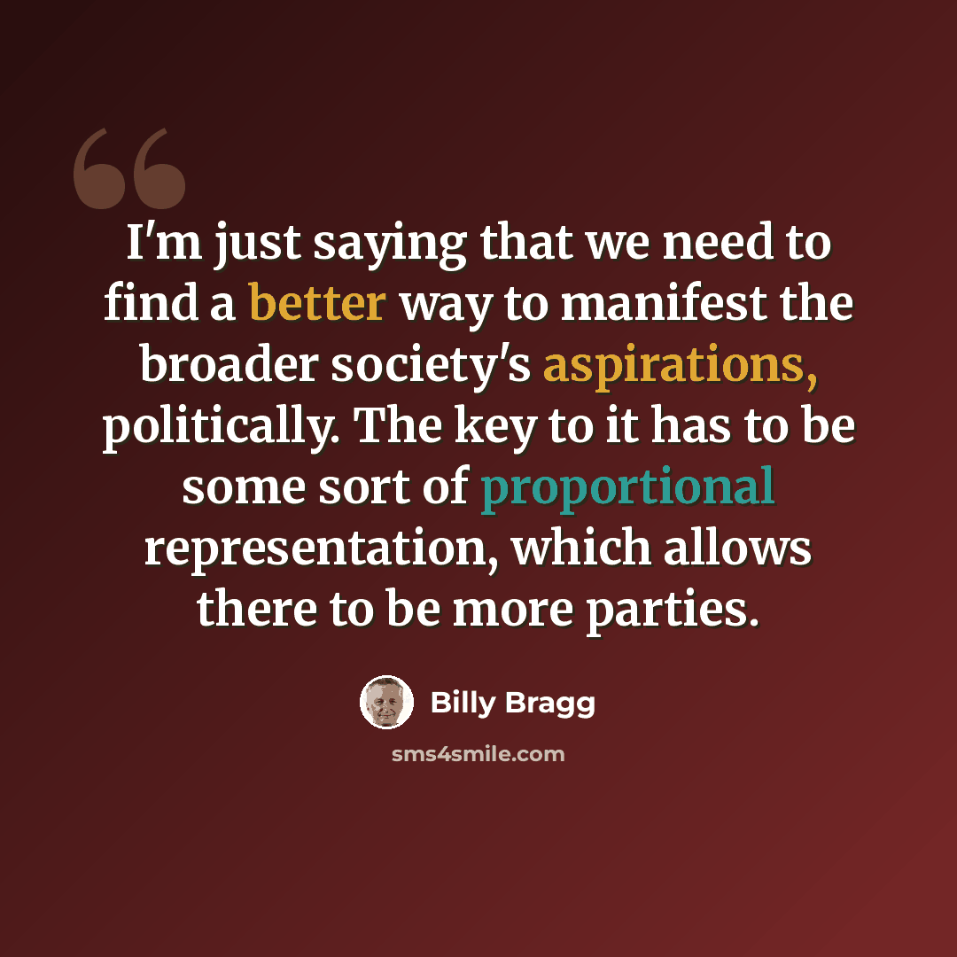 “I'm just saying that we need to find a better way to manifest the broader society's aspirations, politically. The key to it has to be some sort of proportional representation, which allows there to be more parties.” quote by Billy Bragg